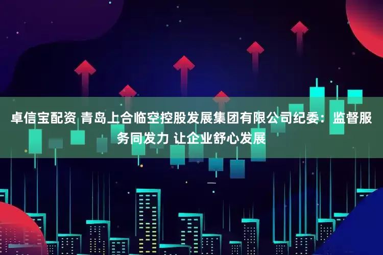 卓信宝配资 青岛上合临空控股发展集团有限公司纪委：监督服务同发力 让企业舒心发展