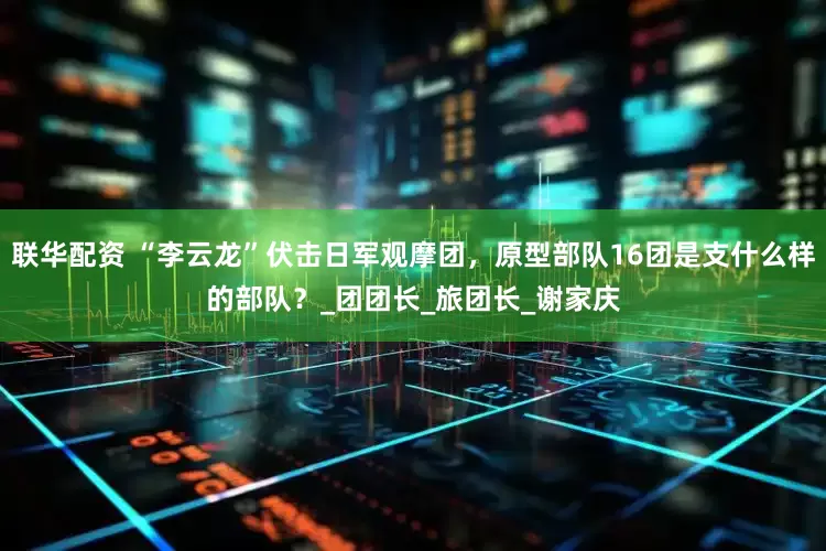联华配资 “李云龙”伏击日军观摩团，原型部队16团是支什么样的部队？_团团长_旅团长_谢家庆