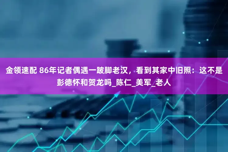 金领速配 86年记者偶遇一跛脚老汉，看到其家中旧照：这不是彭德怀和贺龙吗_陈仁_美军_老人