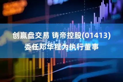 创赢盘交易 铸帝控股(01413)委任邓华程为执行董事