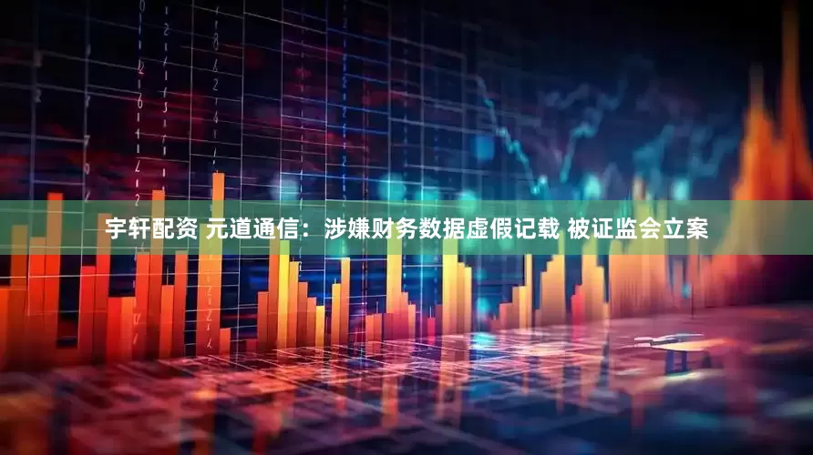 宇轩配资 元道通信：涉嫌财务数据虚假记载 被证监会立案
