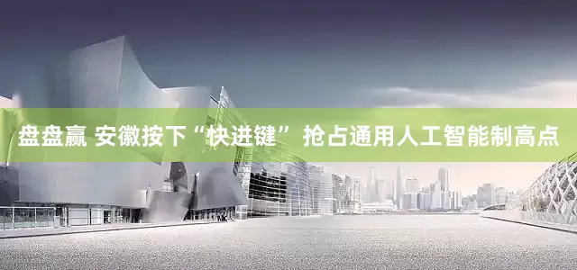 盘盘赢 安徽按下“快进键” 抢占通用人工智能制高点