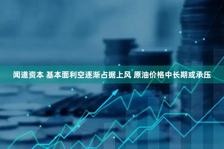闻道资本 基本面利空逐渐占据上风 原油价格中长期或承压