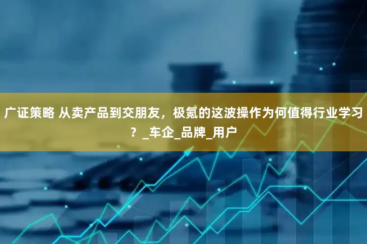 广证策略 从卖产品到交朋友，极氪的这波操作为何值得行业学习？_车企_品牌_用户